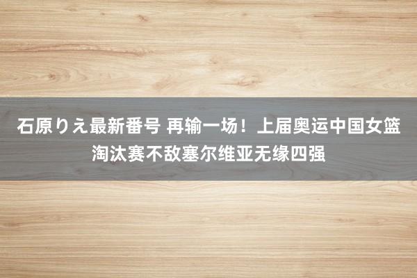 石原りえ最新番号 再输一场！上届奥运中国女篮淘汰赛不敌塞尔维亚无缘四强