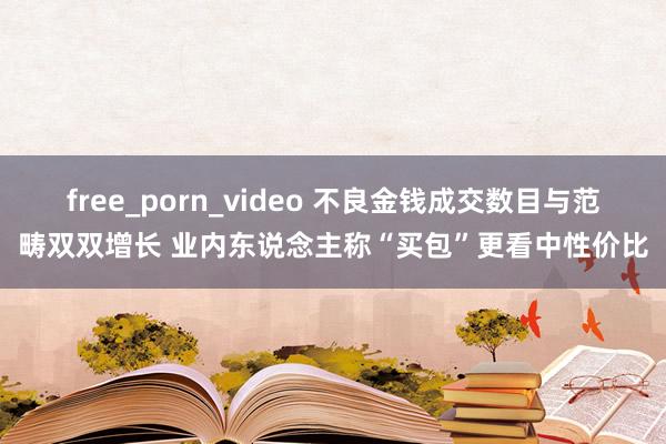 free_porn_video 不良金钱成交数目与范畴双双增长 业内东说念主称“买包”更看中性价比