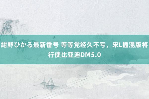 紺野ひかる最新番号 等等党经久不亏，宋L插混版将行使比亚迪DM5.0