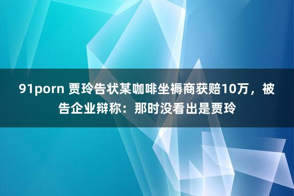 91porn 贾玲告状某咖啡坐褥商获赔10万，被告企业辩称：那时没看出是贾玲