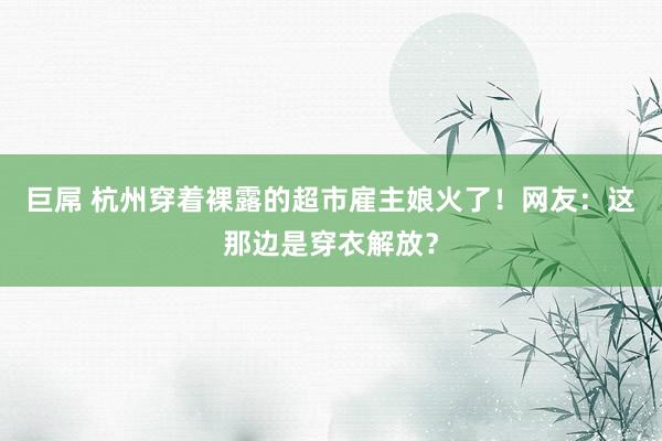 巨屌 杭州穿着裸露的超市雇主娘火了！网友：这那边是穿衣解放？