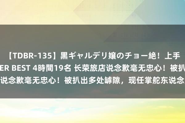 【TDBR-135】黒ギャルデリ嬢のチョー絶！上手いフェラチオ！！SUPER BEST 4時間19名 长荣旅店说念歉毫无忠心！被扒出多处罅隙，现任掌舵东说念主被深扒！