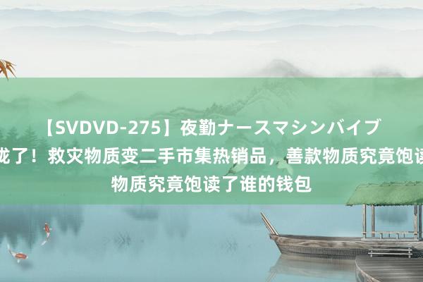 【SVDVD-275】夜勤ナースマシンバイブ 东说念主收拢了！救灾物质变二手市集热销品，善款物质究竟饱读了谁的钱包