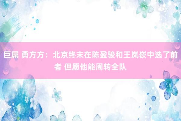 巨屌 勇方方：北京终末在陈盈骏和王岚嵚中选了前者 但愿他能周转全队