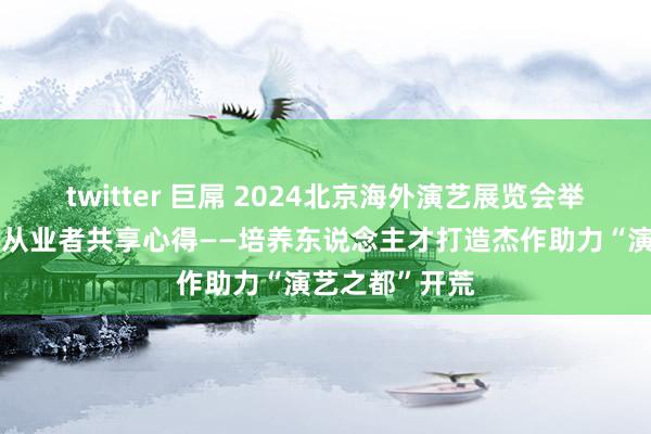 twitter 巨屌 2024北京海外演艺展览会举办论坛，演艺从业者共享心得——培养东说念主才打造杰作助力“演艺之都”开荒