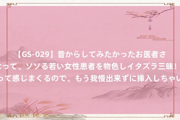 【GS-029】昔からしてみたかったお医者さんゴッコ ニセ医者になって、ソソる若い女性患者を物色しイタズラ三昧！パンツにシミまで作って感じまくるので、もう我慢出来ずに挿入しちゃいました。ああ、昔から憧れていたお医者さんゴッコをついに達成！ 《江右文库》第二批效果发布