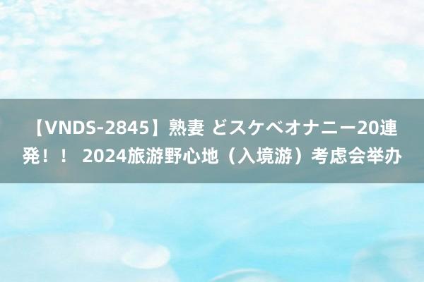 【VNDS-2845】熟妻 どスケベオナニー20連発！！ 2024旅游野心地（入境游）考虑会举办