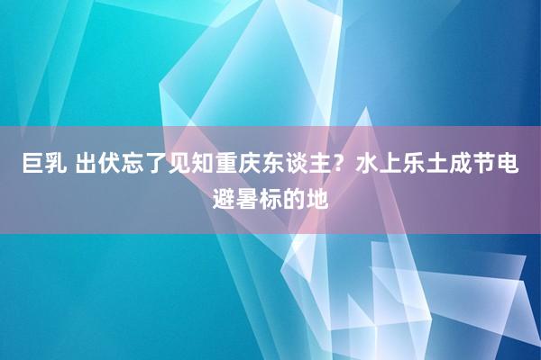 巨乳 出伏忘了见知重庆东谈主？水上乐土成节电避暑标的地