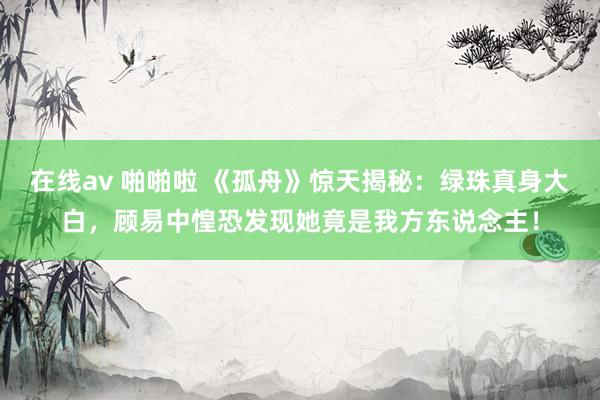 在线av 啪啪啦 《孤舟》惊天揭秘：绿珠真身大白，顾易中惶恐发现她竟是我方东说念主！