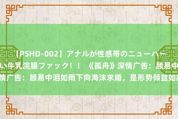 【PSHD-002】アナルが性感帯のニューハーフ美女が泣くまでやめない牛乳浣腸ファック！！ 《孤舟》深情广告：顾易中泪如雨下向海沫求婚，是形势倾盆如故感动万分？