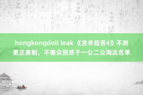 hongkongdoll leak 《含辛茹苦4》不测更正赛制，不雅众困惑于一公二公淘汰名单