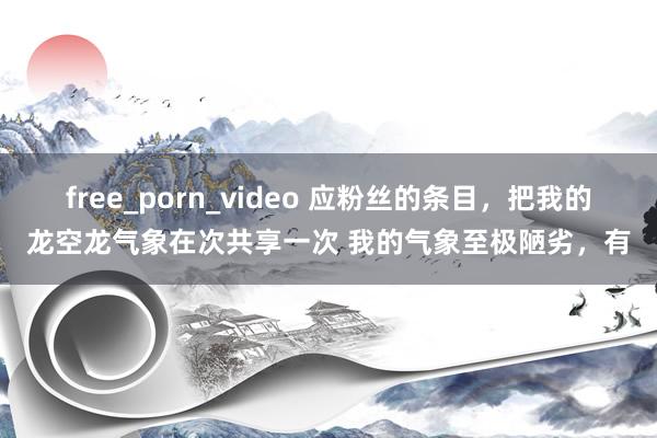 free_porn_video 应粉丝的条目，把我的龙空龙气象在次共享一次 我的气象至极陋劣，有