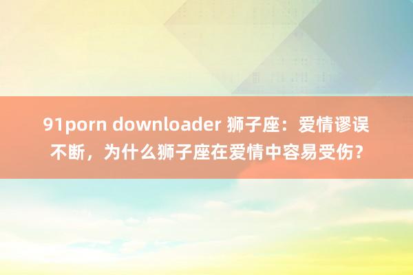 91porn downloader 狮子座：爱情谬误不断，为什么狮子座在爱情中容易受伤？