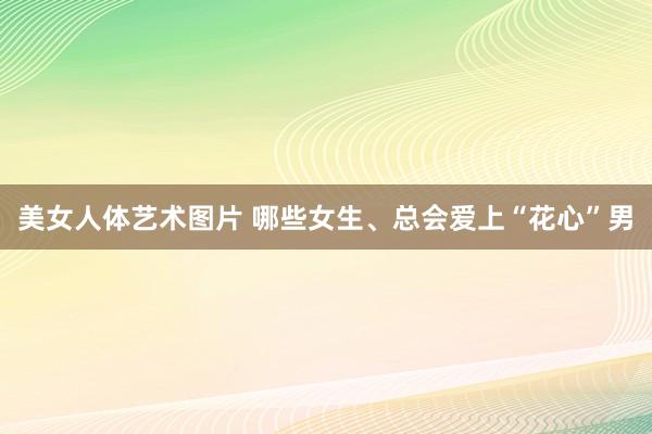 美女人体艺术图片 哪些女生、总会爱上“花心”男