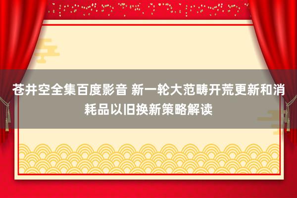 苍井空全集百度影音 新一轮大范畴开荒更新和消耗品以旧换新策略解读