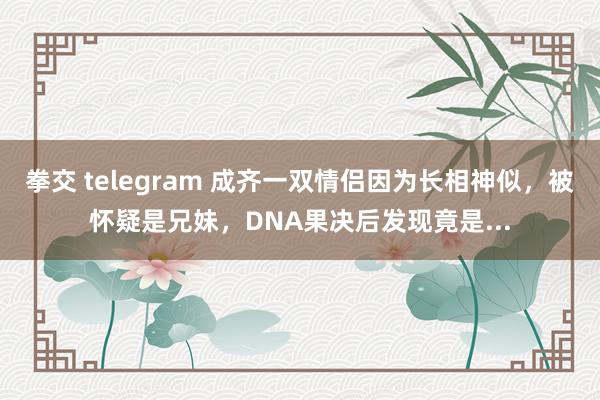 拳交 telegram 成齐一双情侣因为长相神似，被怀疑是兄妹，DNA果决后发现竟是...