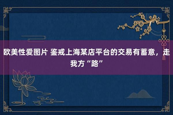 欧美性爱图片 鉴戒上海某店平台的交易有蓄意，走我方“路”