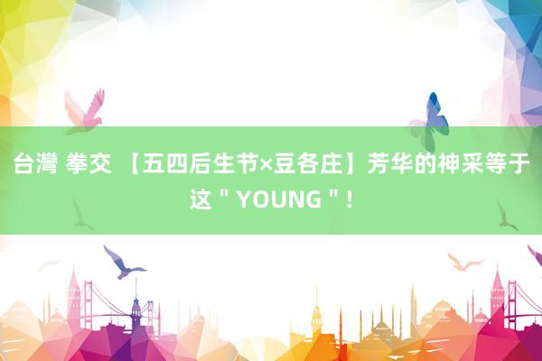 台灣 拳交 【五四后生节×豆各庄】芳华的神采等于这＂YOUNG＂!