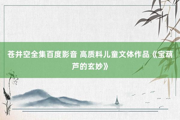 苍井空全集百度影音 高质料儿童文体作品《宝葫芦的玄妙》