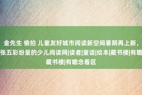 金先生 偷拍 儿童友好城市阅读新空间暑期再上新，织就一张五彩纷呈的少儿阅读网|读者|童话|绘本|藏书楼|有瞻念看区