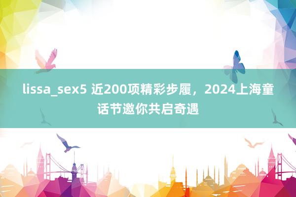 lissa_sex5 近200项精彩步履，2024上海童话节邀你共启奇遇