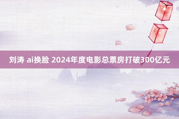 刘涛 ai换脸 2024年度电影总票房打破300亿元