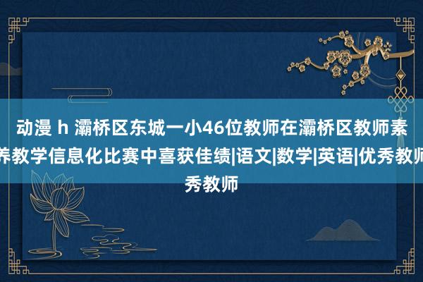 动漫 h 灞桥区东城一小46位教师在灞桥区教师素养教学信息化比赛中喜获佳绩|语文|数学|英语|优秀教师