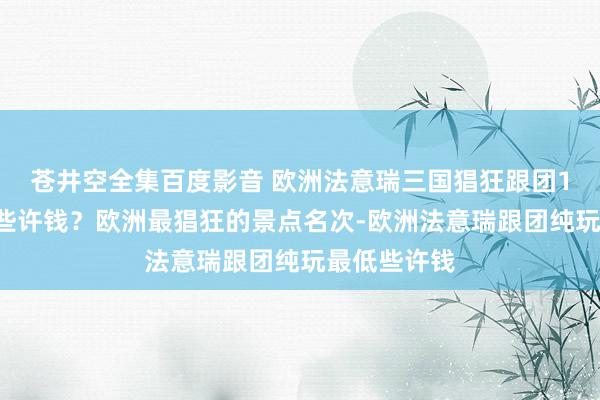 苍井空全集百度影音 欧洲法意瑞三国猖狂跟团12日游最低些许钱？欧洲最猖狂的景点名次-欧洲法意瑞跟团纯玩最低些许钱