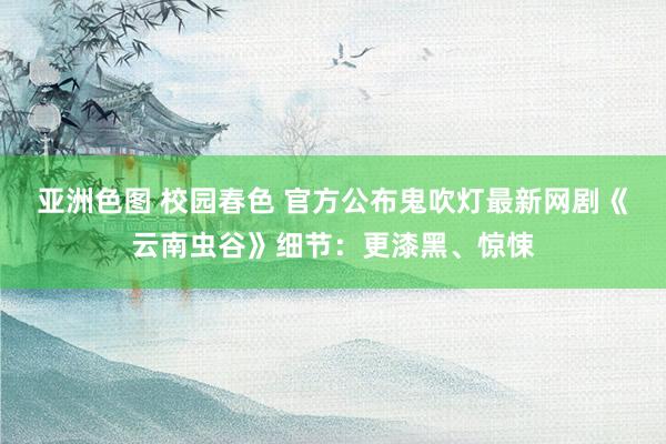 亚洲色图 校园春色 官方公布鬼吹灯最新网剧《云南虫谷》细节：更漆黑、惊悚