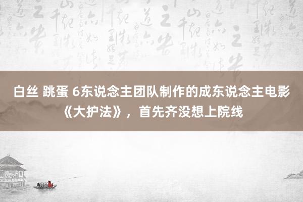 白丝 跳蛋 6东说念主团队制作的成东说念主电影《大护法》，首先齐没想上院线