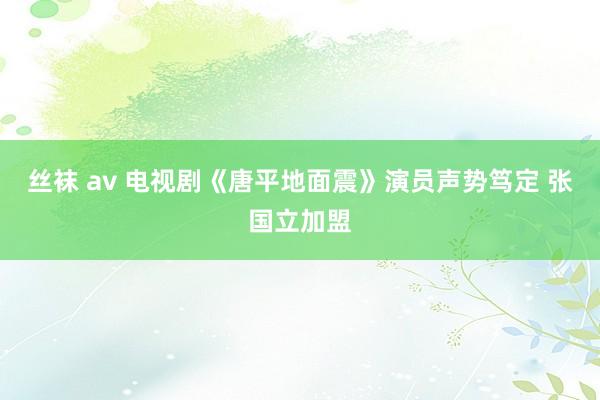 丝袜 av 电视剧《唐平地面震》演员声势笃定 张国立加盟