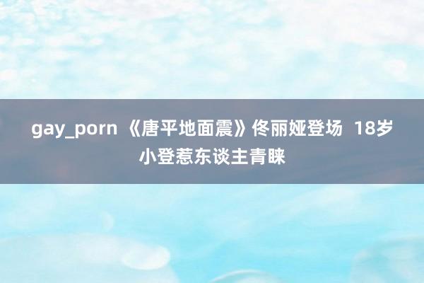 gay_porn 《唐平地面震》佟丽娅登场  18岁小登惹东谈主青睐