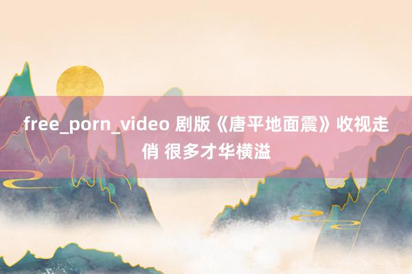 free_porn_video 剧版《唐平地面震》收视走俏 很多才华横溢