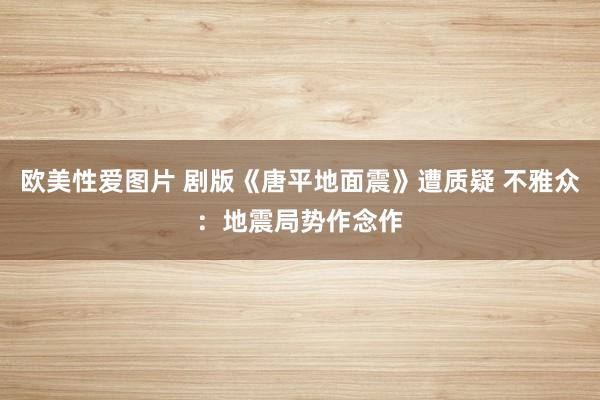 欧美性爱图片 剧版《唐平地面震》遭质疑 不雅众：地震局势作念作