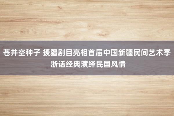 苍井空种子 援疆剧目亮相首届中国新疆民间艺术季 浙话经典演绎民国风情