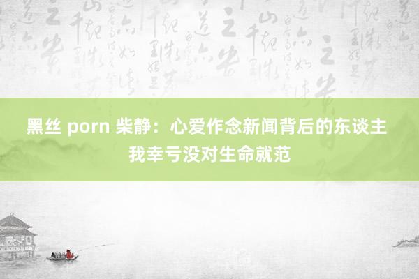 黑丝 porn 柴静：心爱作念新闻背后的东谈主 我幸亏没对生命就范