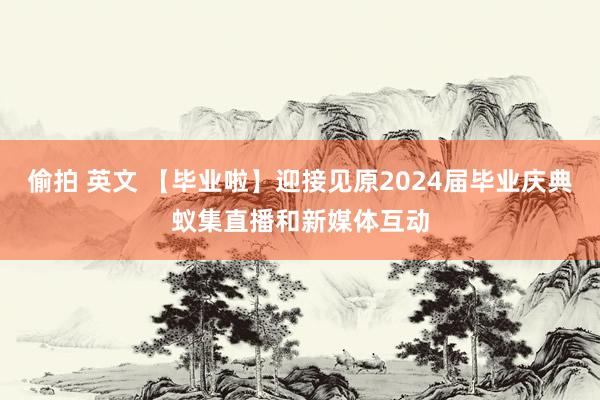 偷拍 英文 【毕业啦】迎接见原2024届毕业庆典蚁集直播和新媒体互动