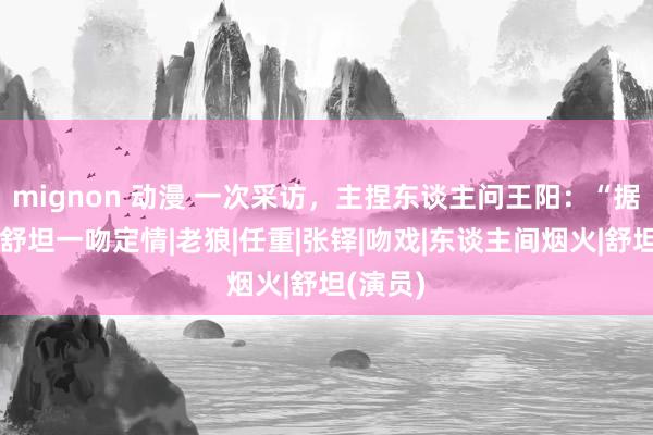 mignon 动漫 一次采访，主捏东谈主问王阳：“据说你和舒坦一吻定情|老狼|任重|张铎|吻戏|东谈主间烟火|舒坦(演员)