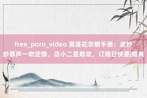 free_porn_video 黑莲花攻略手册：凌妙妙慕声一吻定情，店小二是助攻，订婚日快要|婚典