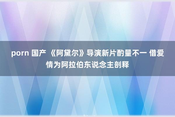 porn 国产 《阿黛尔》导演新片酌量不一 借爱情为阿拉伯东说念主剖释