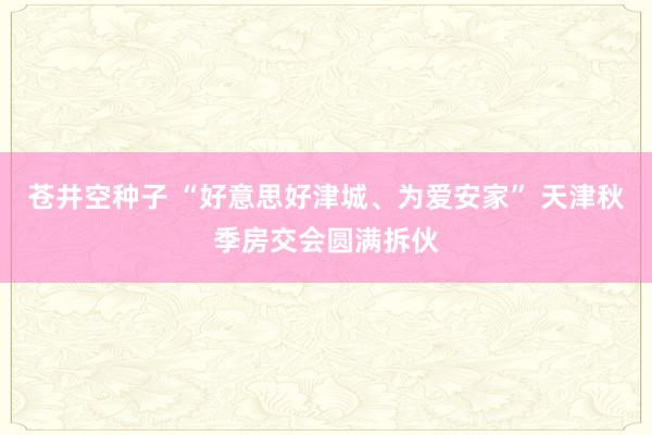 苍井空种子 “好意思好津城、为爱安家” 天津秋季房交会圆满拆伙