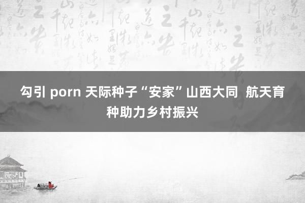 勾引 porn 天际种子“安家”山西大同  航天育种助力乡村振兴