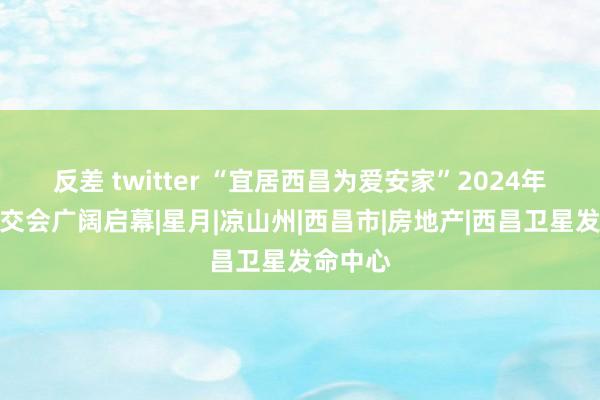 反差 twitter “宜居西昌为爱安家”2024年西昌房交会广阔启幕|星月|凉山州|西昌市|房地产|西昌卫星发命中心