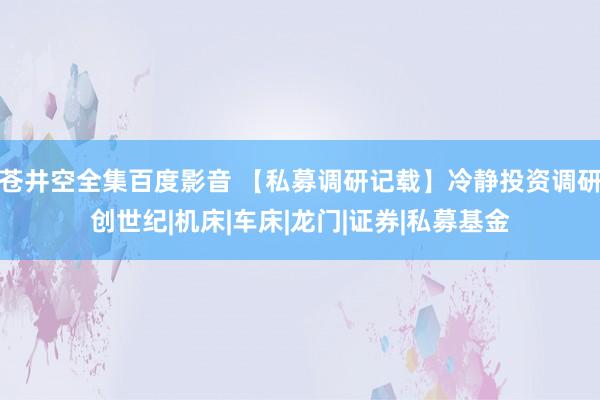 苍井空全集百度影音 【私募调研记载】冷静投资调研创世纪|机床|车床|龙门|证券|私募基金