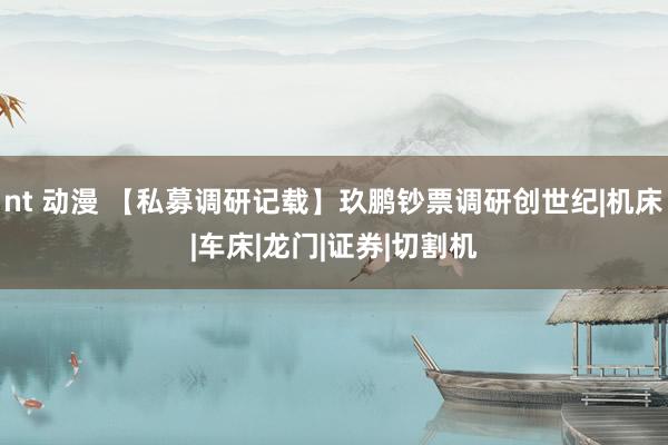 nt 动漫 【私募调研记载】玖鹏钞票调研创世纪|机床|车床|龙门|证券|切割机